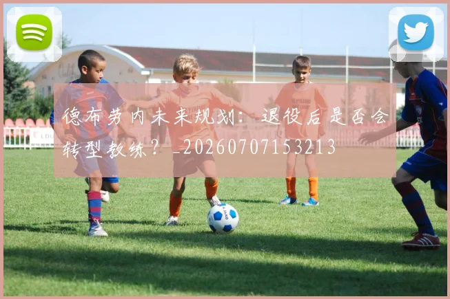 德布劳内未来规划：退役后是否会转型教练？_20260707153213
