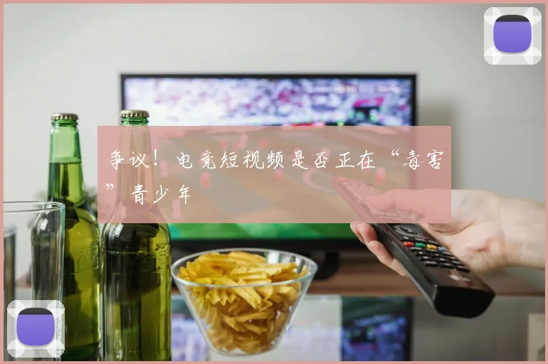 争议！电竞短视频是否正在“毒害”青少年