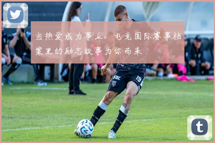 当热爱成为事业,电竞国际赛事档案里的励志故事为你而来