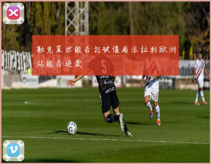 勒克莱尔能否打破僵局法拉利欧洲站能否逆袭