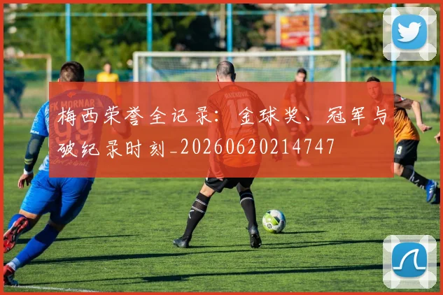 梅西荣誉全记录：金球奖、冠军与破纪录时刻_20260620214747