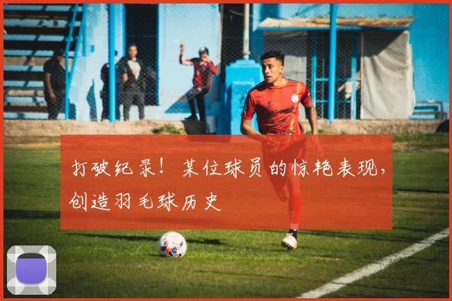 打破纪录！某位球员的惊艳表现，创造羽毛球历史