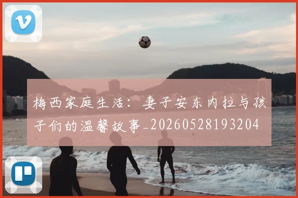 梅西家庭生活：妻子安东内拉与孩子们的温馨故事_20260528193204