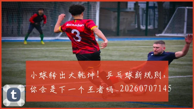 小球转出大乾坤!乒乓球新规则,你会是下一个王者吗_20260707145035