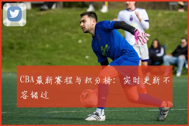 CBA最新赛程与积分榜:实时更新不容错过