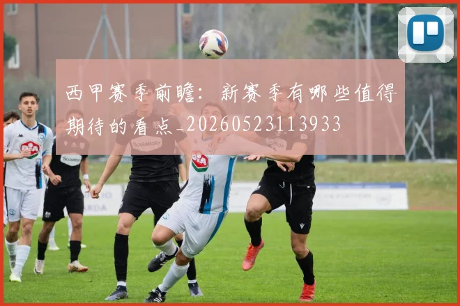 西甲赛季前瞻：新赛季有哪些值得期待的看点_20260523113933