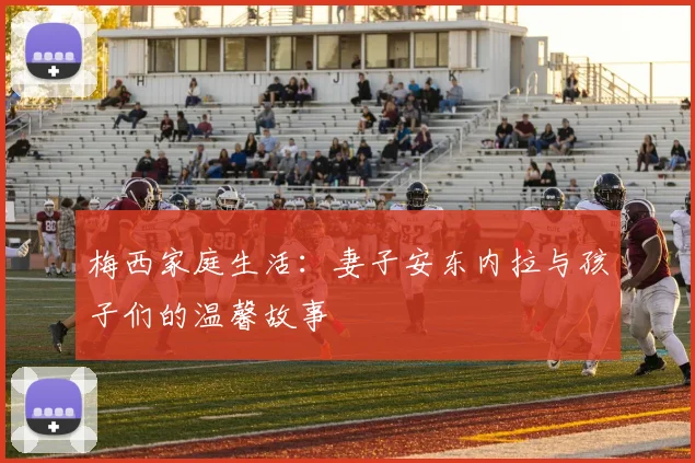 梅西家庭生活：妻子安东内拉与孩子们的温馨故事