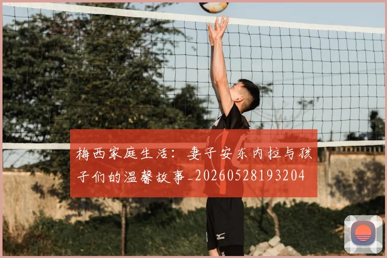 梅西家庭生活：妻子安东内拉与孩子们的温馨故事_20260528193204