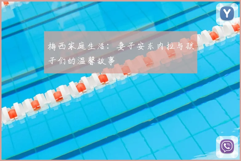 梅西家庭生活：妻子安东内拉与孩子们的温馨故事