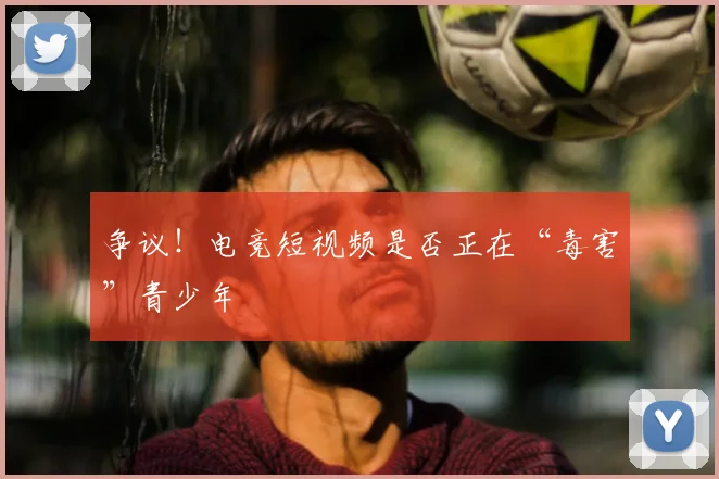 争议!电竞短视频是否正在“毒害”青少年