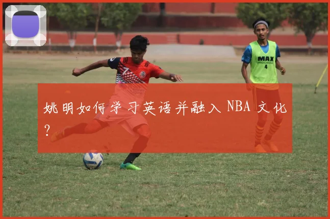 姚明如何学习英语并融入 NBA 文化?