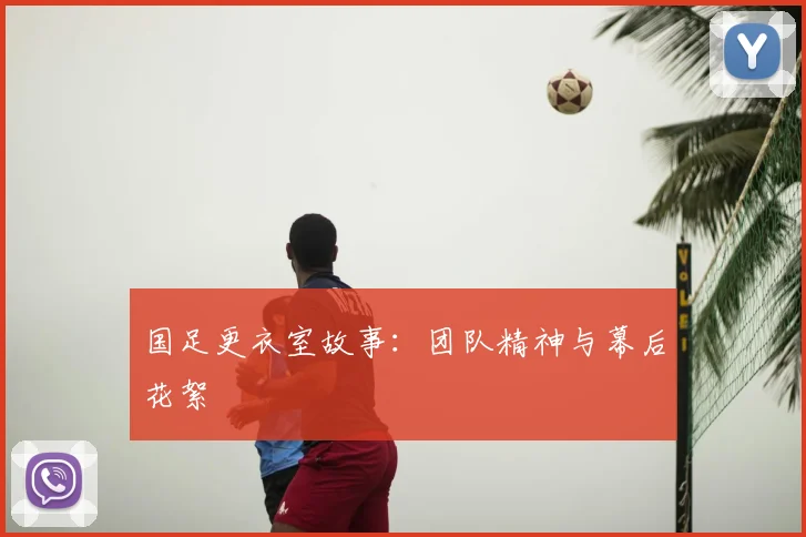 国足更衣室故事:团队精神与幕后花絮